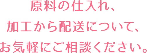 原料の仕入れ、加工から配送について、お気軽にご相談ください。